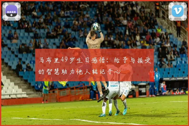 马布里49岁生日感悟：给予与接受的智慧助力他人铭记于心