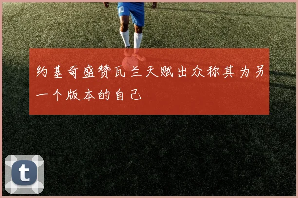 约基奇盛赞瓦兰天赋出众称其为另一个版本的自己