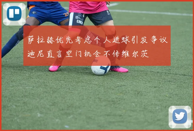 萨拉赫优先考虑个人进球引发争议迪尼直言空门机会不传维尔茨