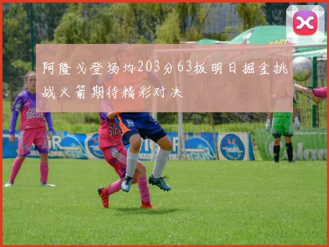 阿隆戈登场均203分63板明日掘金挑战火箭期待精彩对决