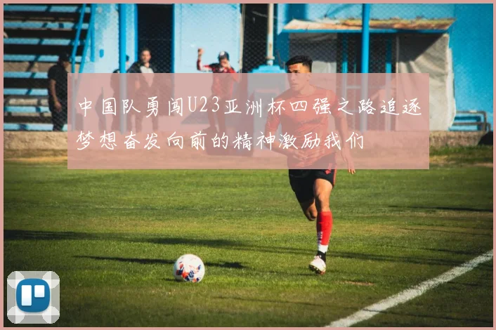 中国队勇闯U23亚洲杯四强之路追逐梦想奋发向前的精神激励我们