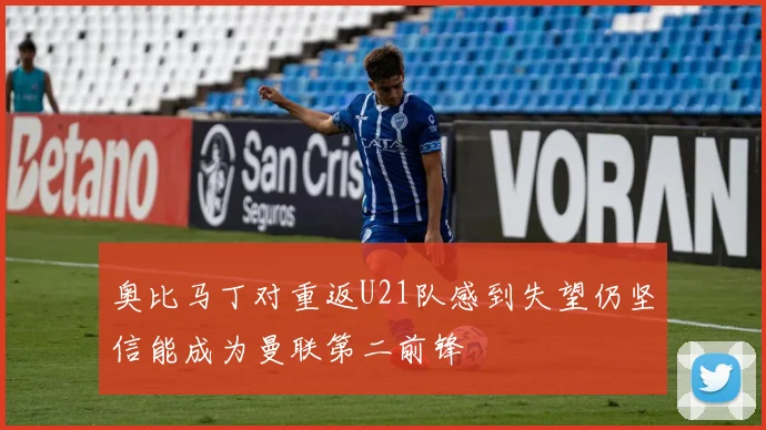 奥比马丁对重返U21队感到失望仍坚信能成为曼联第二前锋
