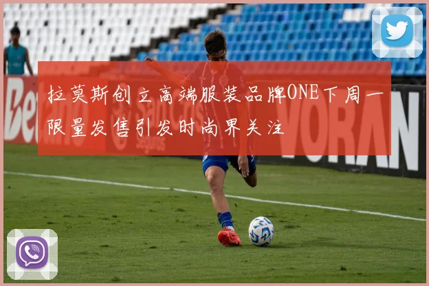 拉莫斯创立高端服装品牌ONE下周一限量发售引发时尚界关注