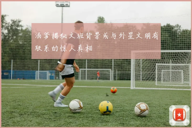 汤爹揭秘文班背景或与外星文明有联系的惊人真相
