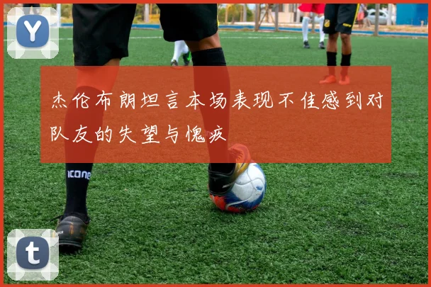 杰伦布朗坦言本场表现不佳感到对队友的失望与愧疚