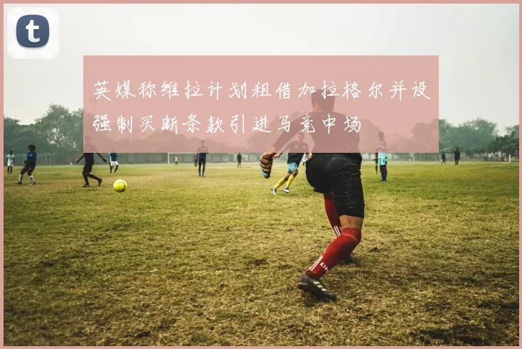 英媒称维拉计划租借加拉格尔并设强制买断条款引进马竞中场