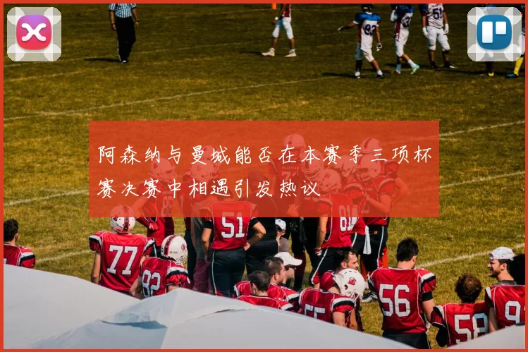 阿森纳与曼城能否在本赛季三项杯赛决赛中相遇引发热议