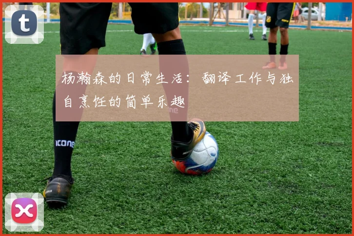 杨瀚森的日常生活：翻译工作与独自烹饪的简单乐趣
