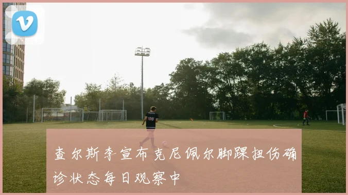查尔斯李宣布克尼佩尔脚踝扭伤确诊状态每日观察中