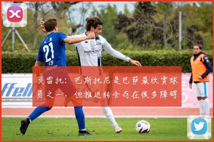 莫雷托：巴斯托尼是巴萨最欣赏球员之一，但推进转会存在很多障碍