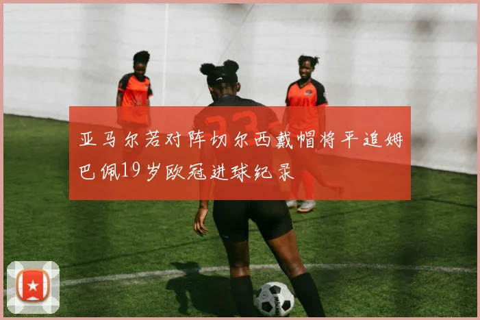 亚马尔若对阵切尔西戴帽将平追姆巴佩19岁欧冠进球纪录