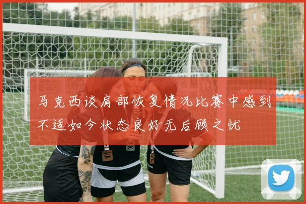 马克西谈肩部恢复情况比赛中感到不适如今状态良好无后顾之忧