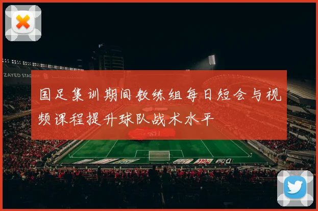 国足集训期间教练组每日短会与视频课程提升球队战术水平