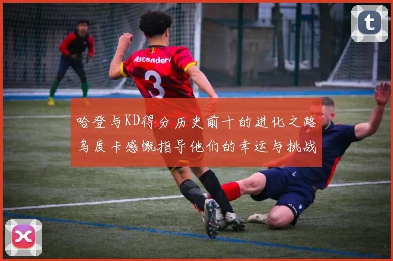 哈登与KD得分历史前十的进化之路乌度卡感慨指导他们的幸运与挑战