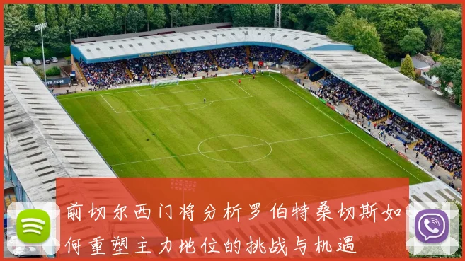 前切尔西门将分析罗伯特桑切斯如何重塑主力地位的挑战与机遇