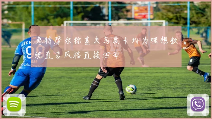 惠特摩尔称基夫乌度卡均为理想教练直言风格直接坦率