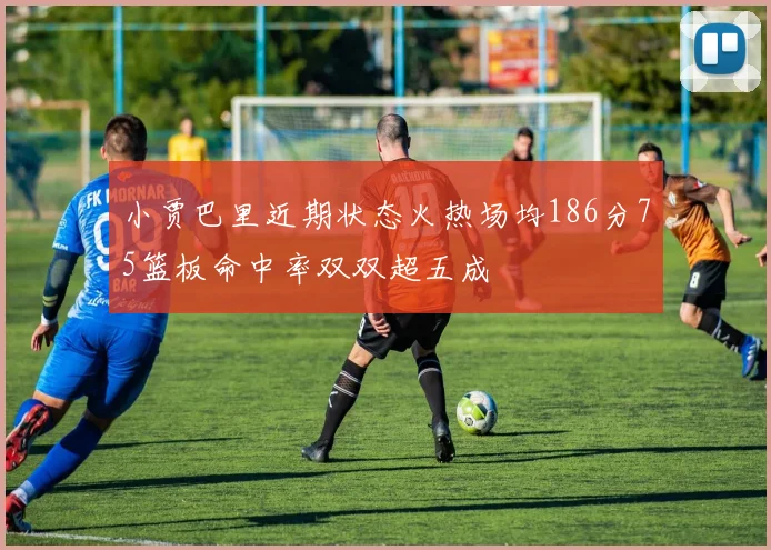 小贾巴里近期状态火热场均186分75篮板命中率双双超五成