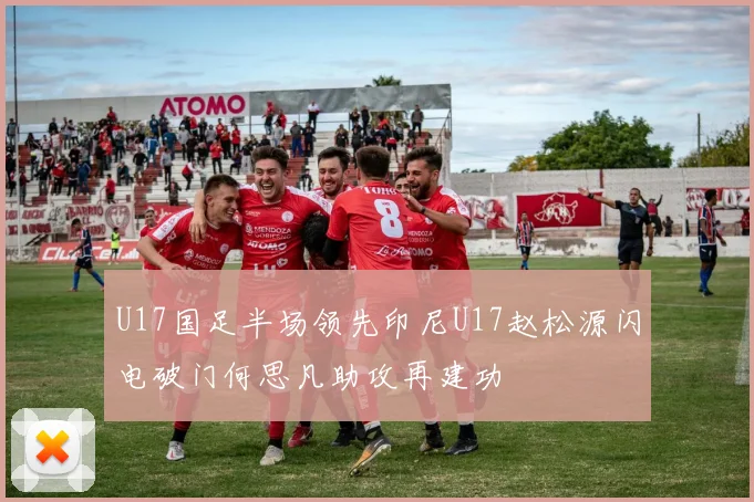 U17国足半场领先印尼U17赵松源闪电破门何思凡助攻再建功