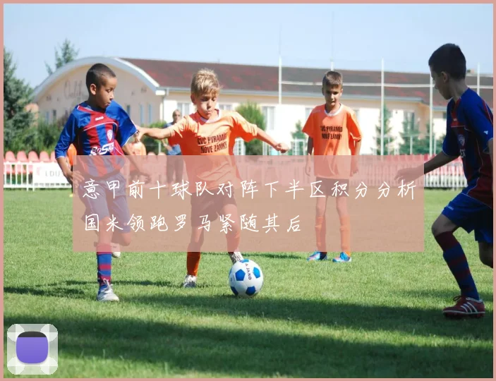 意甲前十球队对阵下半区积分分析国米领跑罗马紧随其后