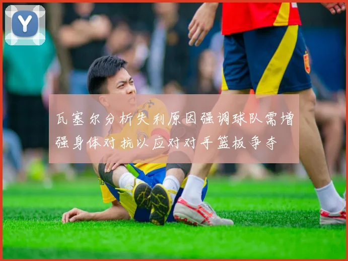 瓦塞尔分析失利原因强调球队需增强身体对抗以应对对手篮板争夺