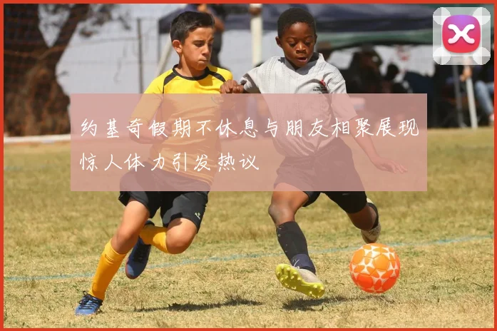 约基奇假期不休息与朋友相聚展现惊人体力引发热议