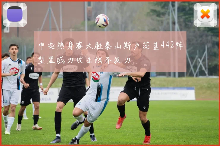 申花热身赛大胜泰山斯卢茨基442阵型显威力攻击线齐发力