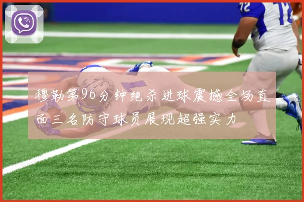 穆勒第96分钟绝杀进球震撼全场直面三名防守球员展现超强实力