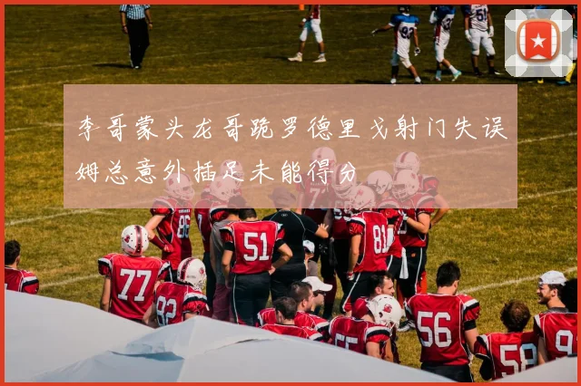 李哥蒙头龙哥跪罗德里戈射门失误姆总意外插足未能得分