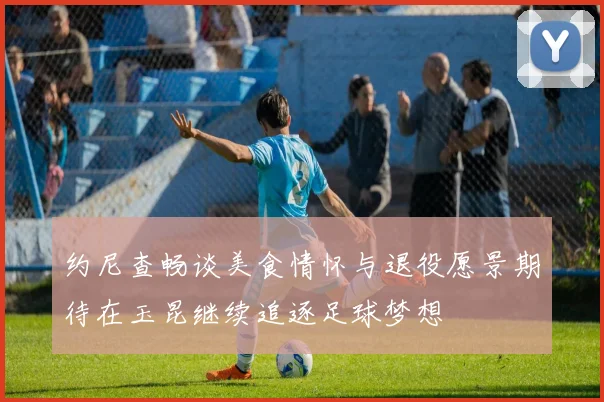 约尼查畅谈美食情怀与退役愿景期待在玉昆继续追逐足球梦想